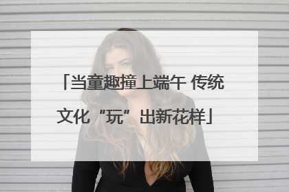 当童趣撞上端午 传统文化“玩”出新花样