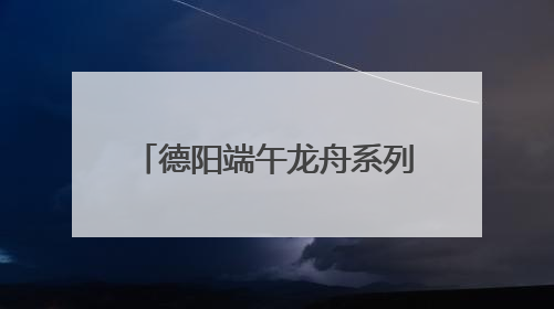 德阳端午龙舟系列活动启幕 全国47支队伍旌湖竞渡