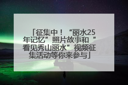 征集中！“丽水25年记忆”照片故事和“看见秀山丽水”视频征集活动等你来参与