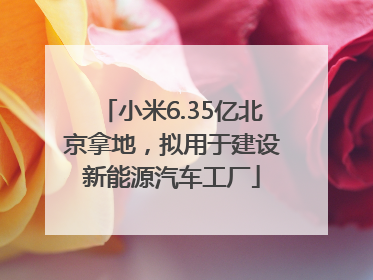 小米6.35亿北京拿地，拟用于建设新能源汽车工厂