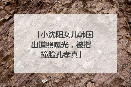 小沈阳女儿韩国出道照曝光，被指撞脸孔孝真