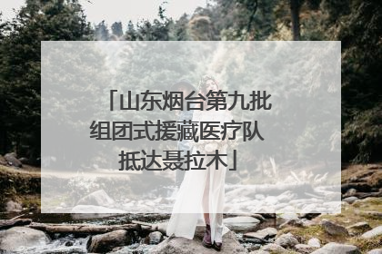 山东烟台第九批组团式援藏医疗队抵达聂拉木