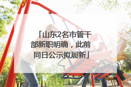 山东2名市管干部新职明确，此前同日公示拟履新