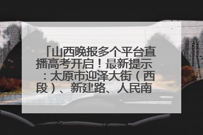 山西晚报多个平台直播高考开启！最新提示：太原市迎泽大街（西段）、新建路、人民南路高考期间增开路口