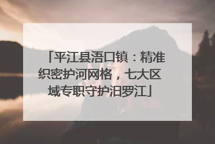 平江县浯口镇：精准织密护河网格，七大区域专职守护汨罗江