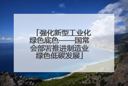 强化新型工业化绿色底色——国常会部署推进制造业绿色低碳发展