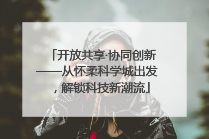 开放共享·协同创新——从怀柔科学城出发，解锁科技新潮流
