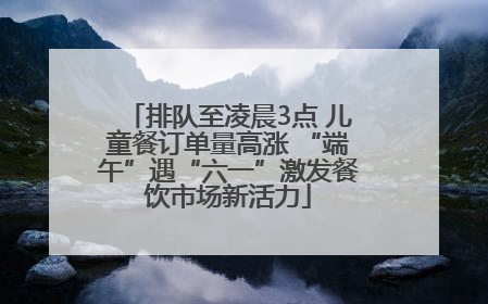 排队至凌晨3点 儿童餐订单量高涨 “端午”遇“六一”激发餐饮市场新活力