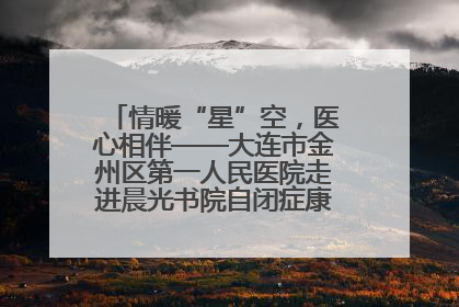 情暖“星”空，医心相伴——大连市金州区第一人民医院走进晨光书院自闭症康复服务中心
