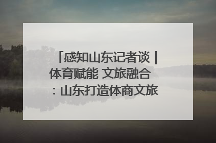 感知山东记者谈｜体育赋能 文旅融合：山东打造体商文旅融合发展新格局