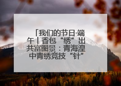 我们的节日·端午丨香包“绣”出共富图景：青海湟中青绣竞技“针”功夫点亮乡村