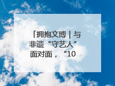 拥抱文博｜与非遗“守艺人”面对面，“10后”把老手艺玩出“潮”花样