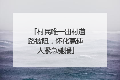 村民唯一出村道路被阻，怀化高速人紧急驰援