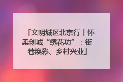 文明城区北京行丨怀柔创城“绣花功”：街巷焕彩、乡村兴业
