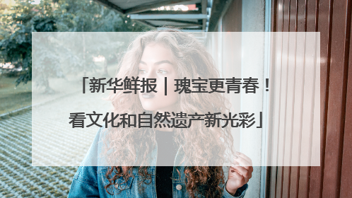 新华鲜报｜瑰宝更青春！看文化和自然遗产新光彩