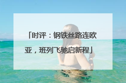 时评：钢铁丝路连欧亚，班列飞驰启新程