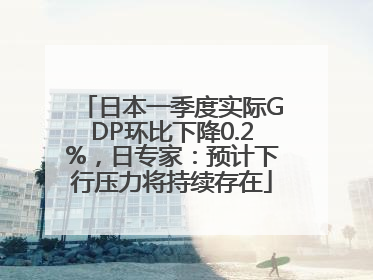 日本一季度实际GDP环比下降0.2%，日专家：预计下行压力将持续存在