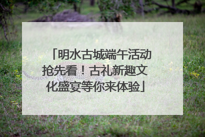 明水古城端午活动抢先看！古礼新趣文化盛宴等你来体验