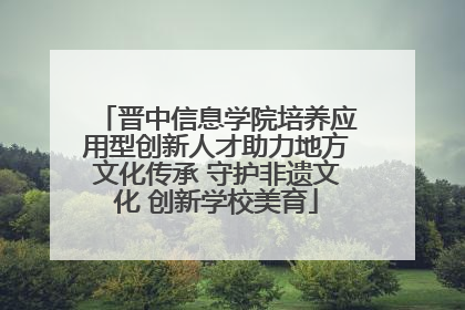 晋中信息学院培养应用型创新人才助力地方文化传承 守护非遗文化 创新学校美育