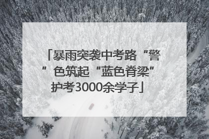 暴雨突袭中考路“警”色筑起“蓝色脊梁”护考3000余学子