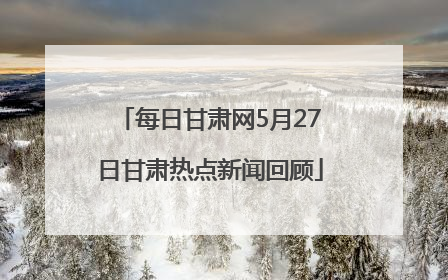 每日甘肃网5月27日甘肃热点新闻回顾