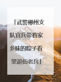 武警郴州支队官兵带着家乡味的粽子看望退伍老兵