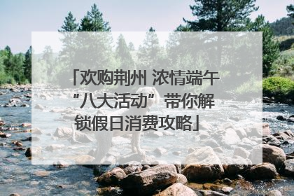 欢购荆州 浓情端午 “八大活动”带你解锁假日消费攻略