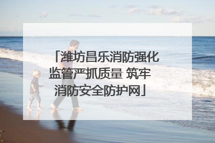 潍坊昌乐消防强化监管严抓质量 筑牢消防安全防护网