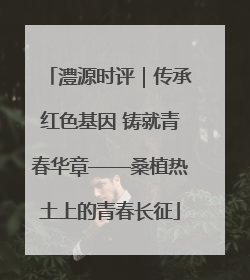 澧源时评｜传承红色基因 铸就青春华章——桑植热土上的青春长征