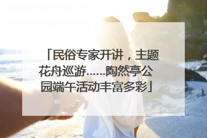 民俗专家开讲，主题花舟巡游……陶然亭公园端午活动丰富多彩