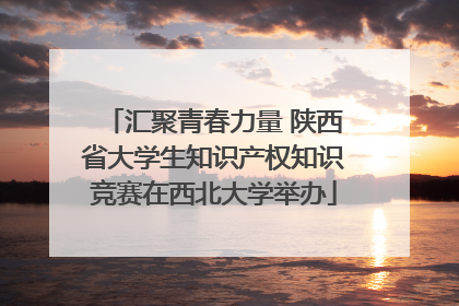 汇聚青春力量 陕西省大学生知识产权知识竞赛在西北大学举办