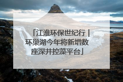 江淮环保世纪行｜环巢湖今年将新增数座深井控藻平台