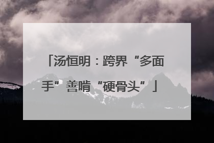 汤恒明：跨界“多面手”善啃“硬骨头”