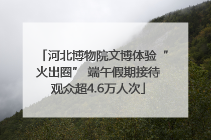 河北博物院文博体验“火出圈” 端午假期接待观众超4.6万人次