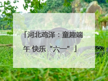 河北鸡泽：童趣端午 快乐“六一”