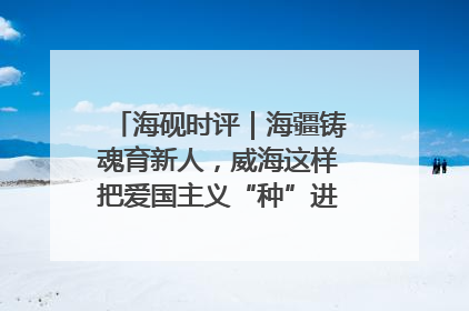 海砚时评｜海疆铸魂育新人，威海这样把爱国主义“种”进年轻人心里