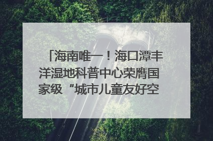 海南唯一！海口潭丰洋湿地科普中心荣膺国家级“城市儿童友好空间建设园区”称号