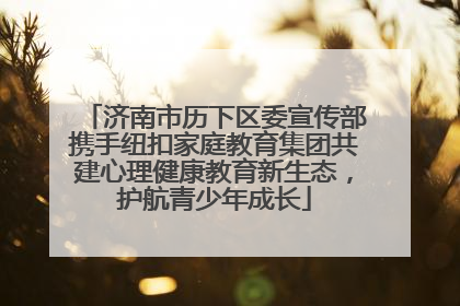 济南市历下区委宣传部携手纽扣家庭教育集团共建心理健康教育新生态，护航青少年成长