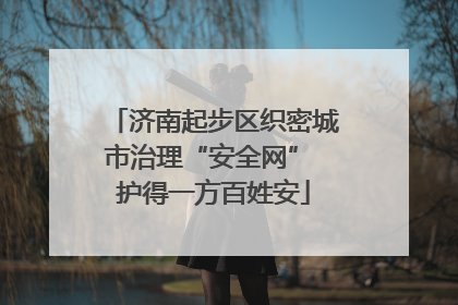 济南起步区织密城市治理“安全网” 护得一方百姓安