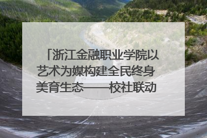 浙江金融职业学院以艺术为媒构建全民终身美育生态——校社联动共谱美育新篇章