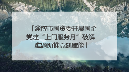 淄博市国资委开展国企党建“上门服务月”破解难题助推党建赋能