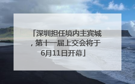 深圳担任境内主宾城，第十一届上交会将于6月11日开幕