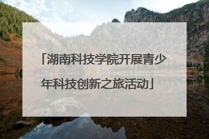 湖南科技学院开展青少年科技创新之旅活动