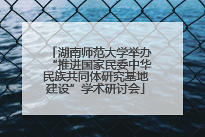 湖南师范大学举办“推进国家民委中华民族共同体研究基地建设”学术研讨会