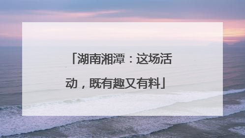湖南湘潭：这场活动，既有趣又有料