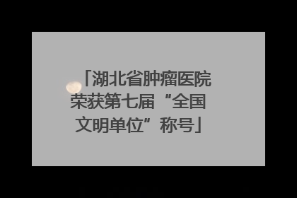 湖北省肿瘤医院荣获第七届“全国文明单位”称号