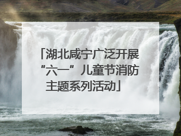 湖北咸宁广泛开展“六一”儿童节消防主题系列活动