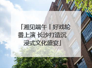 湘见端午丨好戏轮番上演 长沙打造沉浸式文化盛宴