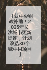 获中央财政补助！2025年长沙城市更新提速，计划改造30个城中村项目