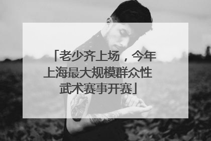 老少齐上场，今年上海最大规模群众性武术赛事开赛